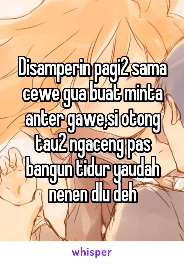 Disamperin pagi2 sama cewe gua buat minta anter gawe,si otong tau2 ngaceng pas bangun tidur yaudah nenen dlu deh