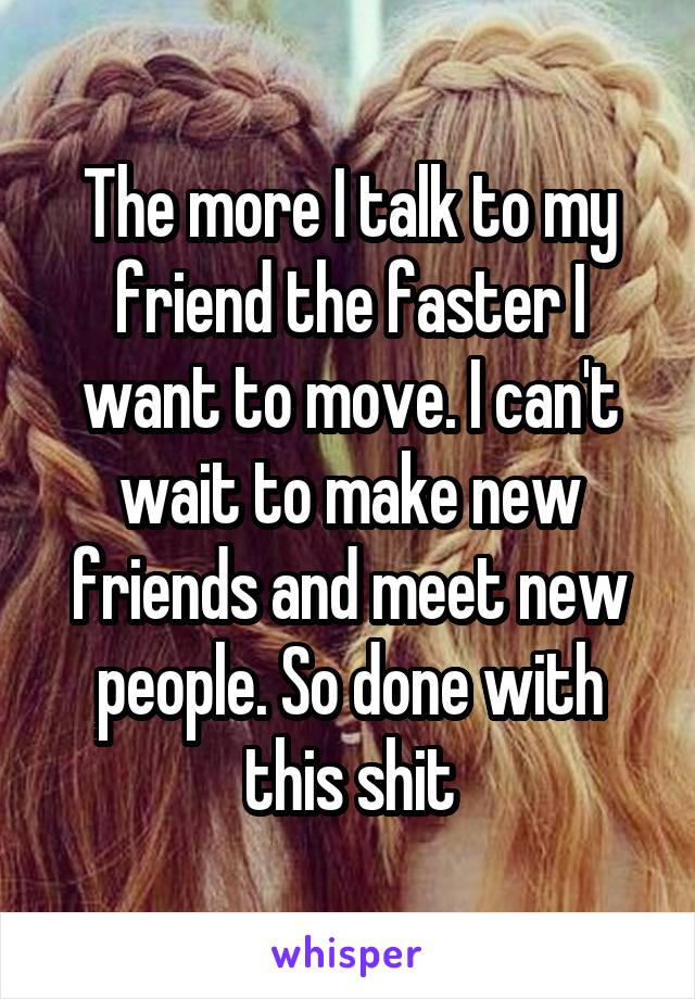 The more I talk to my friend the faster I want to move. I can't wait to make new friends and meet new people. So done with this shit