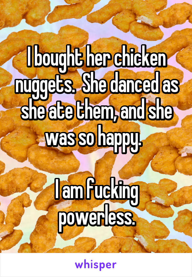 I bought her chicken nuggets.  She danced as she ate them, and she was so happy.  

I am fucking powerless.