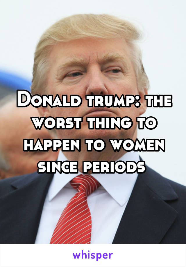 Donald trump: the worst thing to happen to women since periods 