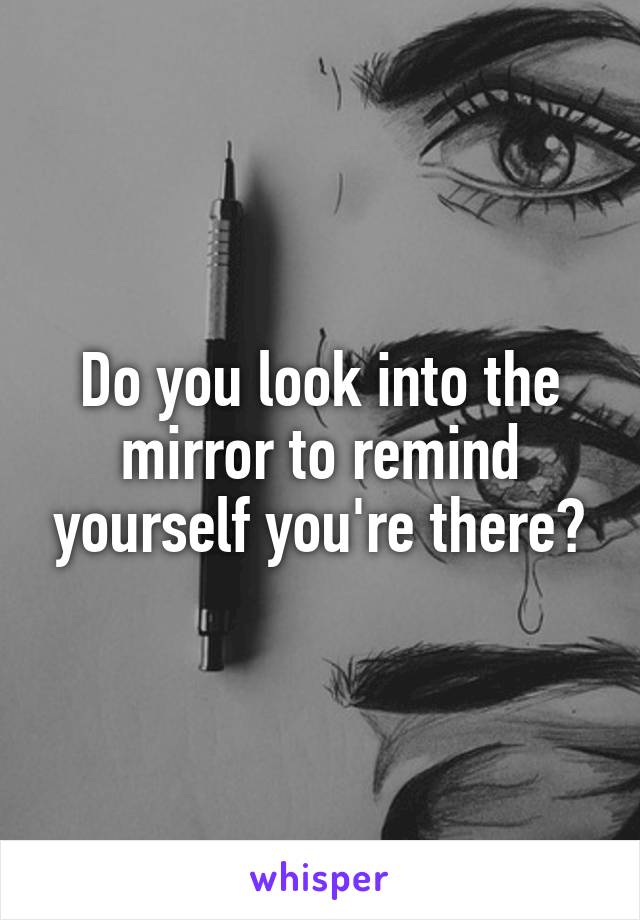 Do you look into the mirror to remind yourself you're there?