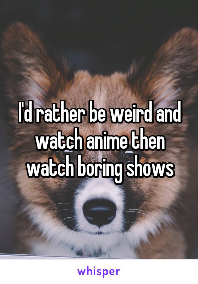 I'd rather be weird and watch anime then watch boring shows