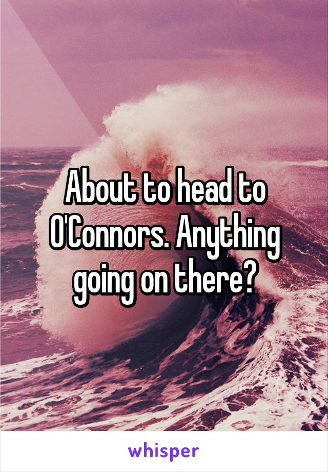 About to head to O'Connors. Anything going on there?