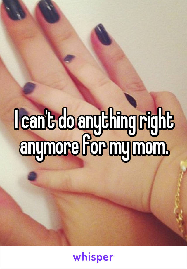 I can't do anything right anymore for my mom.