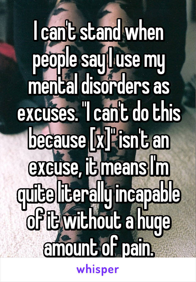 I can't stand when people say I use my mental disorders as excuses. "I can't do this because [x]" isn't an excuse, it means I'm quite literally incapable of it without a huge amount of pain.