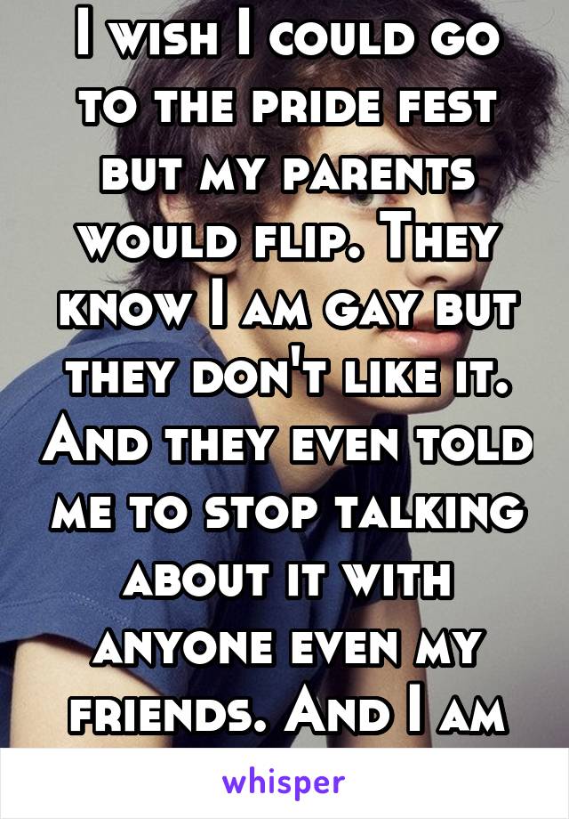 I wish I could go to the pride fest but my parents would flip. They know I am gay but they don't like it. And they even told me to stop talking about it with anyone even my friends. And I am 18!!!