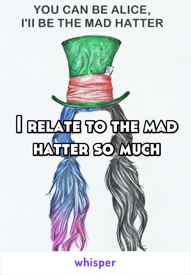 I relate to the mad hatter so much