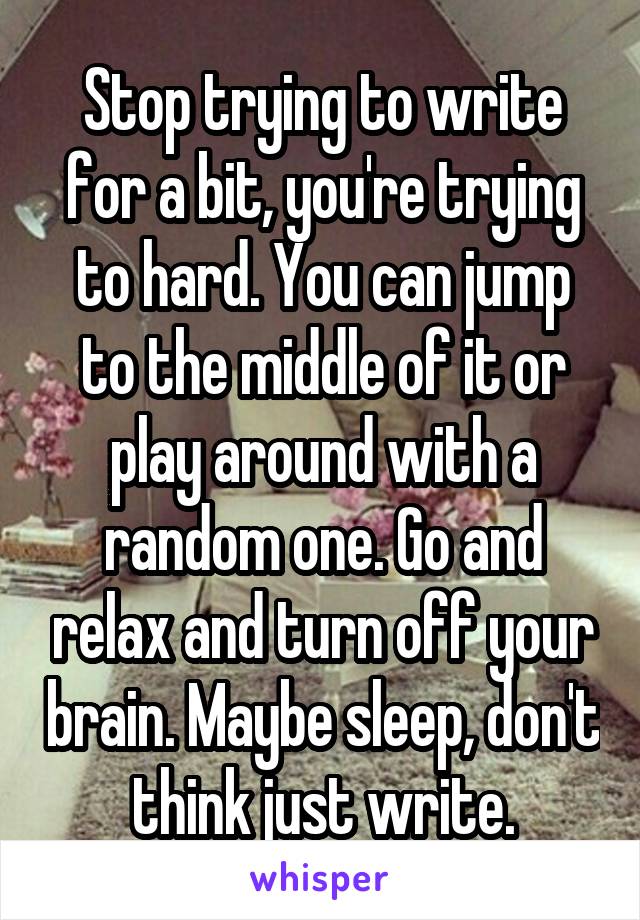 Stop trying to write for a bit, you're trying to hard. You can jump to the middle of it or play around with a random one. Go and relax and turn off your brain. Maybe sleep, don't think just write.