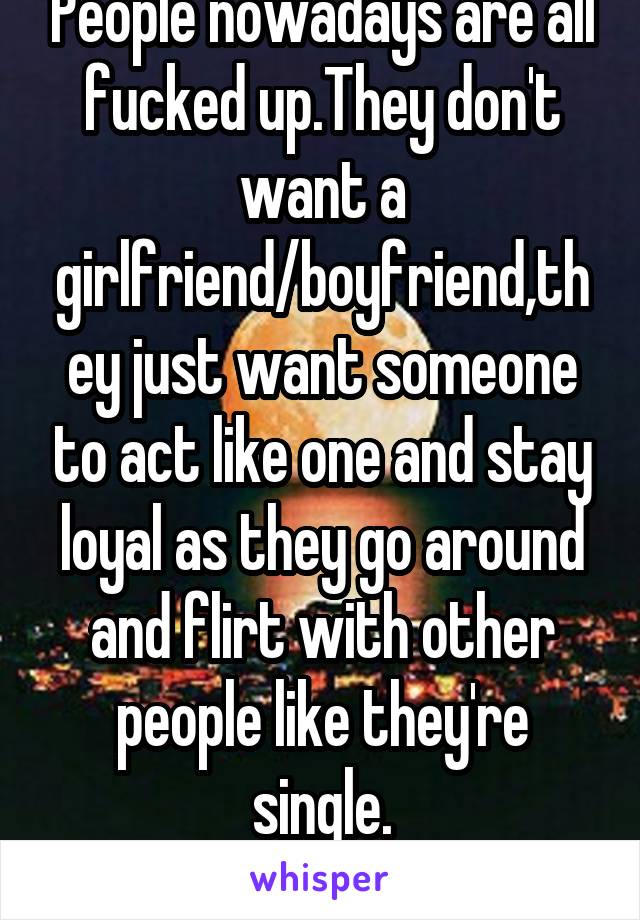 People nowadays are all fucked up.They don't want a girlfriend/boyfriend,they just want someone to act like one and stay loyal as they go around and flirt with other people like they're single.
