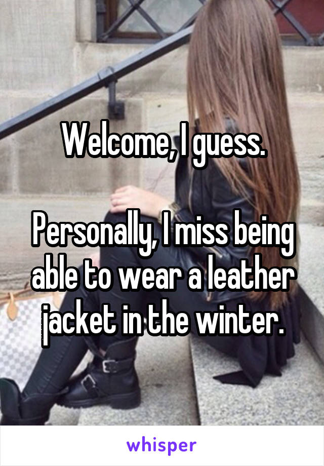 Welcome, I guess.

Personally, I miss being able to wear a leather jacket in the winter.