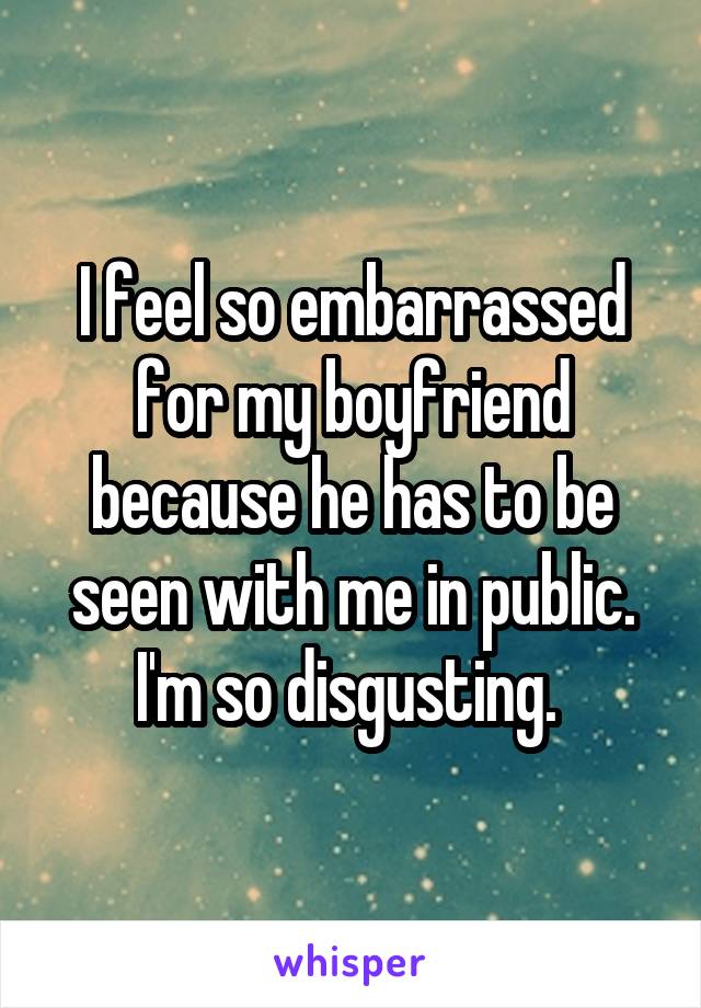 I feel so embarrassed for my boyfriend because he has to be seen with me in public. I'm so disgusting. 