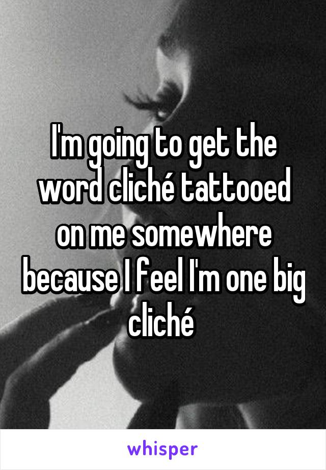 I'm going to get the word cliché tattooed on me somewhere because I feel I'm one big cliché 