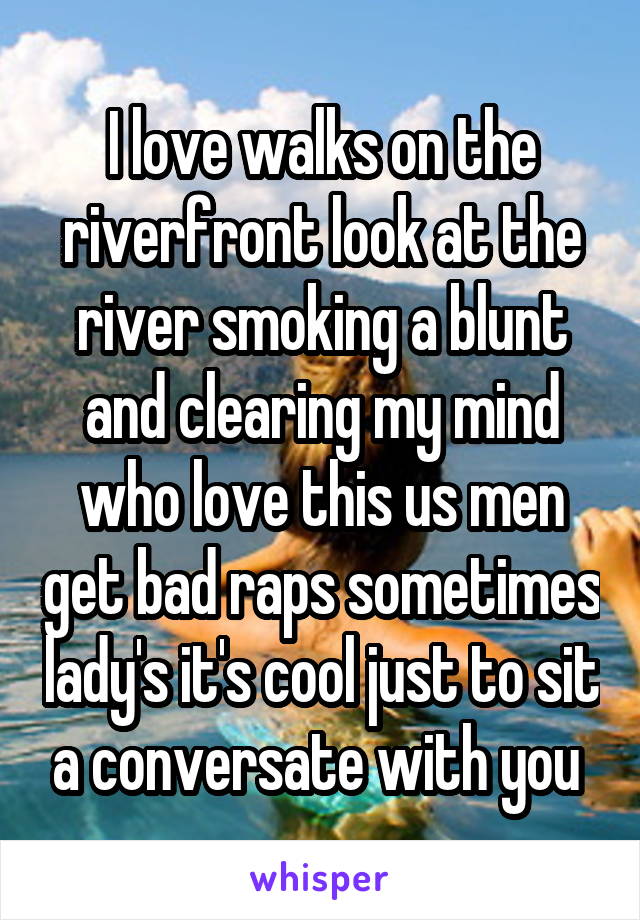 I love walks on the riverfront look at the river smoking a blunt and clearing my mind who love this us men get bad raps sometimes lady's it's cool just to sit a conversate with you 