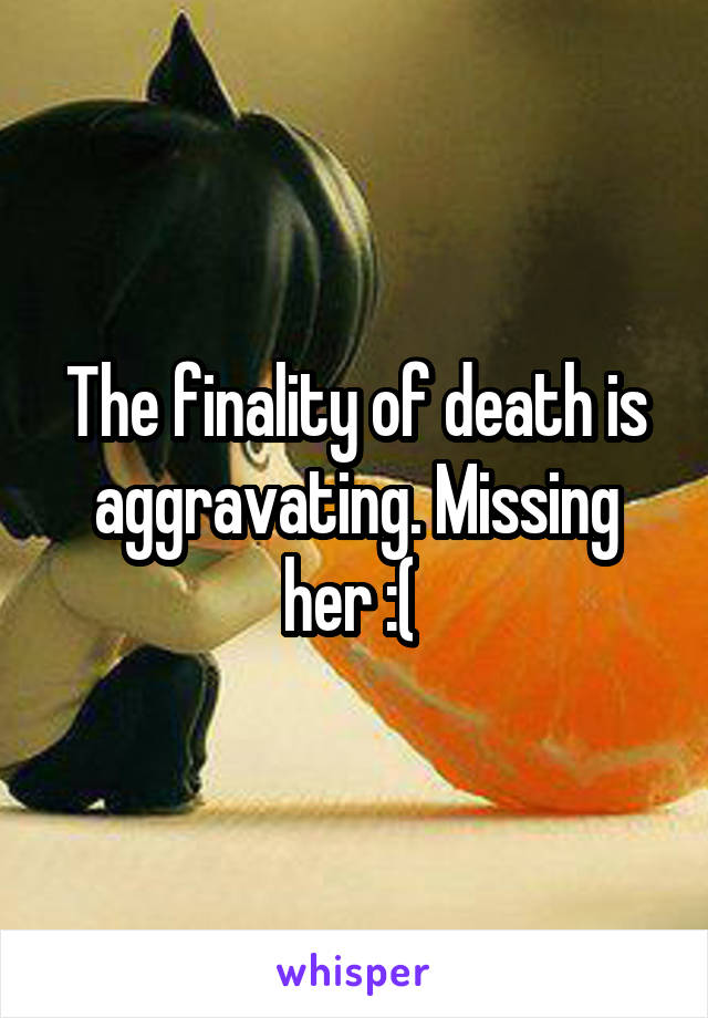 The finality of death is aggravating. Missing her :( 