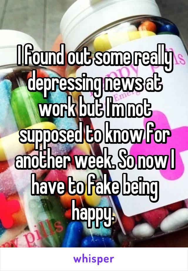 I found out some really depressing news at work but I'm not supposed to know for another week. So now I have to fake being happy. 