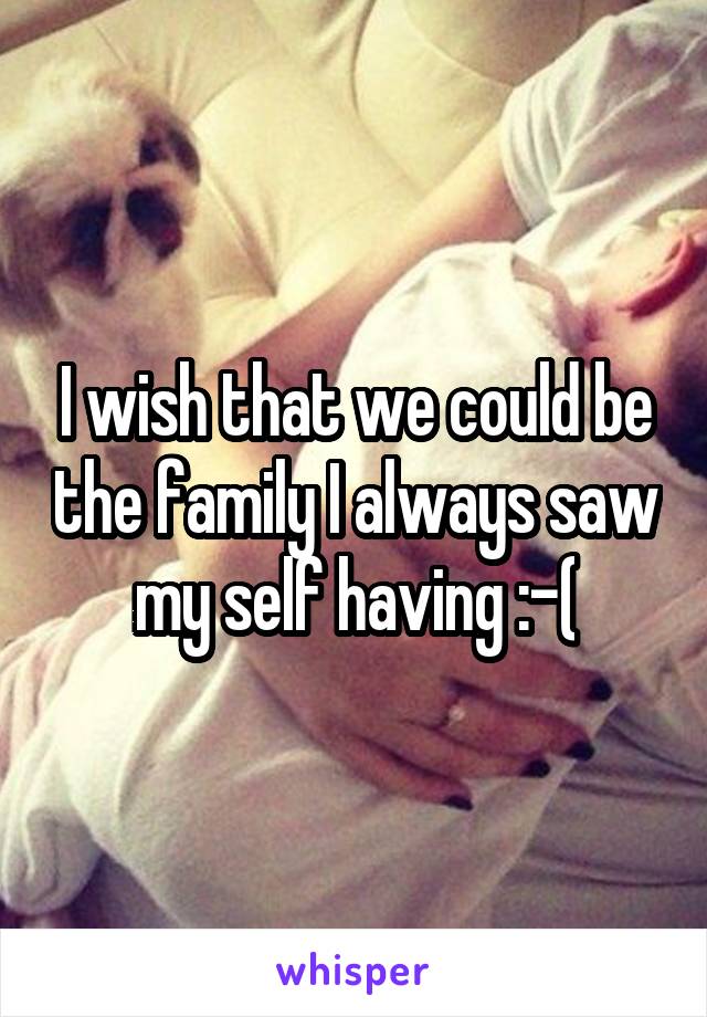 I wish that we could be the family I always saw my self having :-(