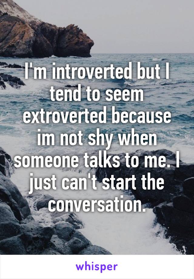 I'm introverted but I tend to seem extroverted because im not shy when someone talks to me. I just can't start the conversation.