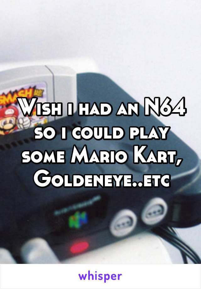 Wish i had an N64 so i could play some Mario Kart, Goldeneye..etc