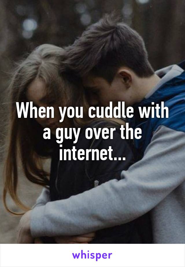 When you cuddle with a guy over the internet...