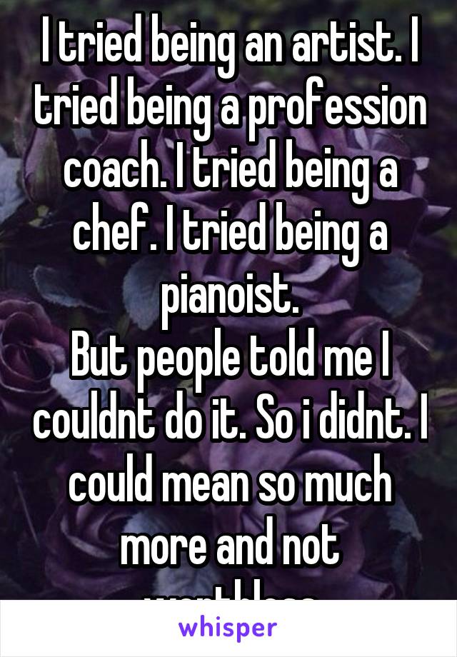 I tried being an artist. I tried being a profession coach. I tried being a chef. I tried being a pianoist.
But people told me I couldnt do it. So i didnt. I could mean so much more and not worthless