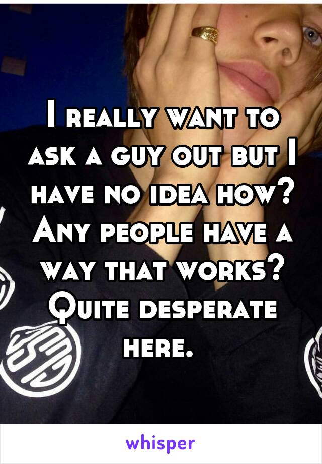 I really want to ask a guy out but I have no idea how? Any people have a way that works? Quite desperate here. 