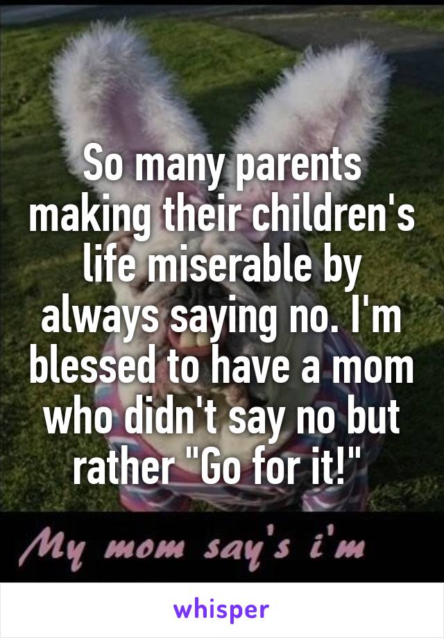 So many parents making their children's life miserable by always saying no. I'm blessed to have a mom who didn't say no but rather "Go for it!" 