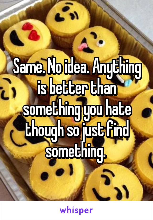 Same. No idea. Anything is better than something you hate though so just find something. 