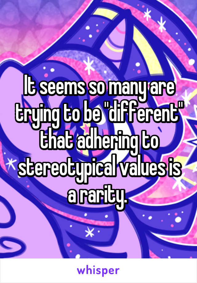 It seems so many are trying to be "different" that adhering to stereotypical values is a rarity. 