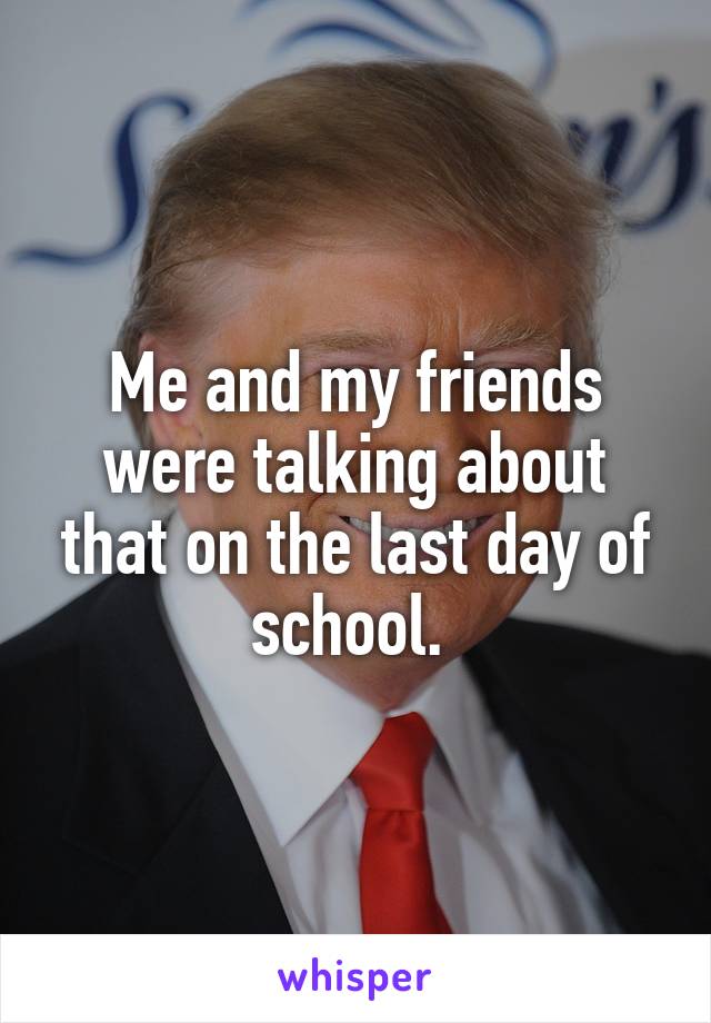 Me and my friends were talking about that on the last day of school. 