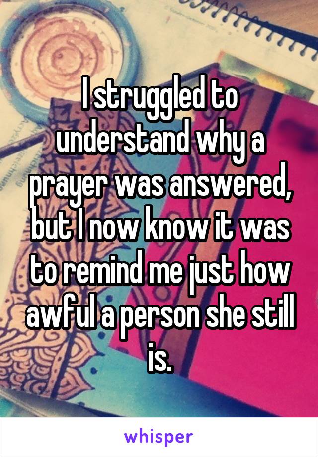 I struggled to understand why a prayer was answered, but I now know it was to remind me just how awful a person she still is.