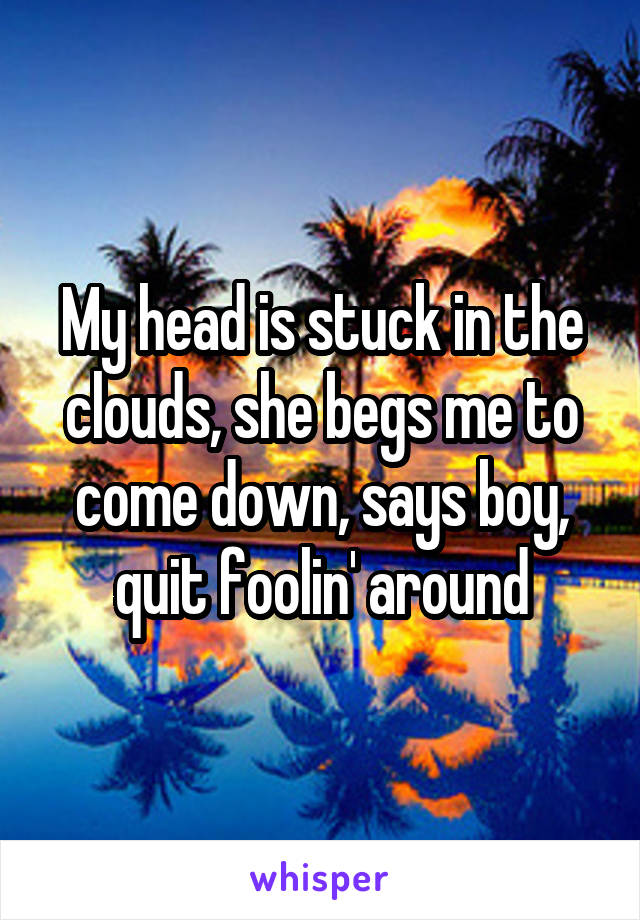 My head is stuck in the clouds, she begs me to come down, says boy, quit foolin' around