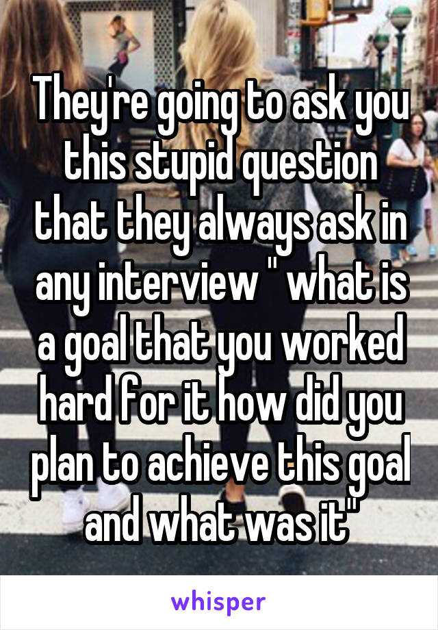 They're going to ask you this stupid question that they always ask in any interview " what is a goal that you worked hard for it how did you plan to achieve this goal and what was it"