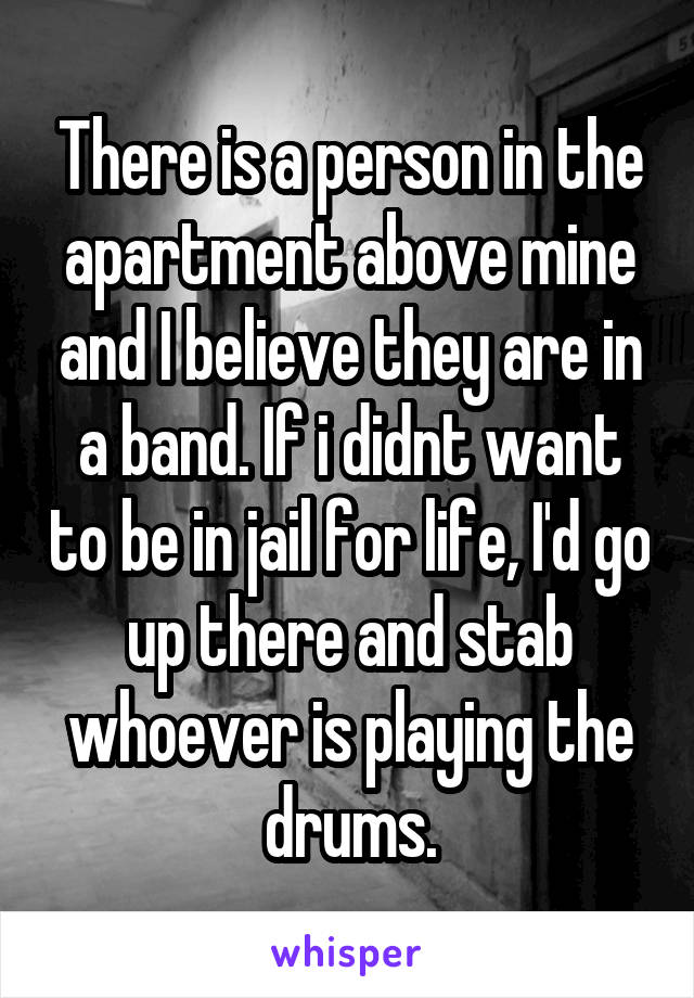 There is a person in the apartment above mine and I believe they are in a band. If i didnt want to be in jail for life, I'd go up there and stab whoever is playing the drums.