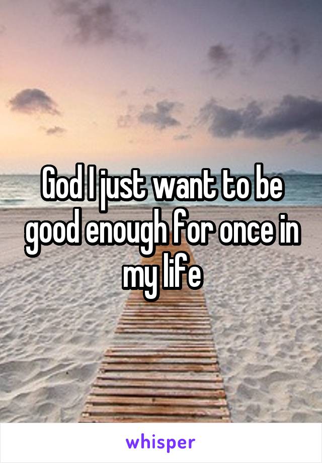 God I just want to be good enough for once in my life