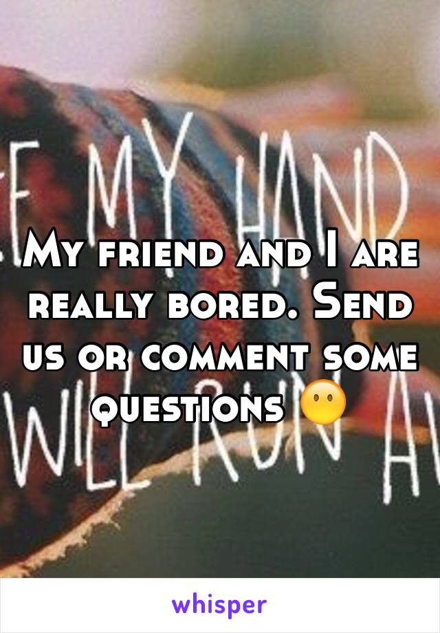 My friend and I are really bored. Send us or comment some questions 😶