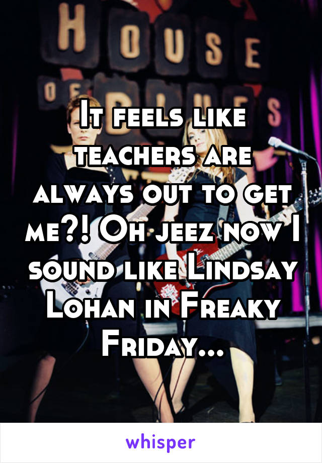 It feels like teachers are always out to get me?! Oh jeez now I sound like Lindsay Lohan in Freaky Friday...