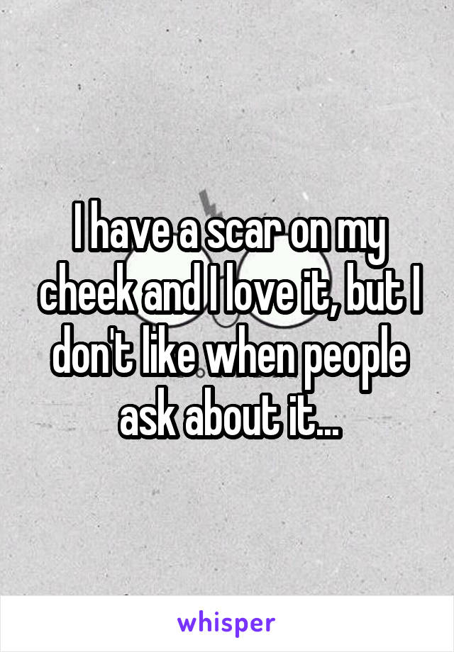 I have a scar on my cheek and I love it, but I don't like when people ask about it...