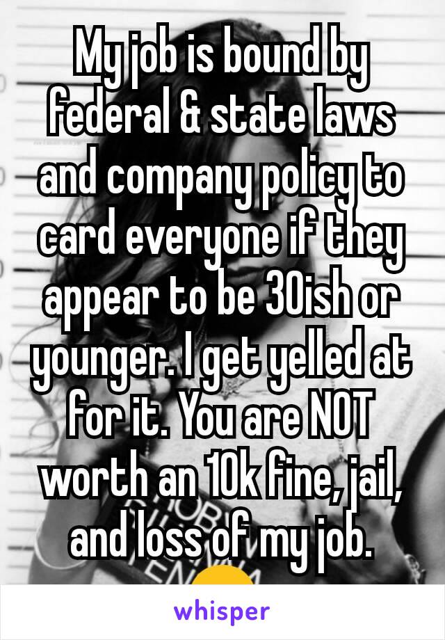 My job is bound by federal & state laws and company policy to card everyone if they appear to be 30ish or younger. I get yelled at for it. You are NOT worth an 10k fine, jail, and loss of my job. 😠