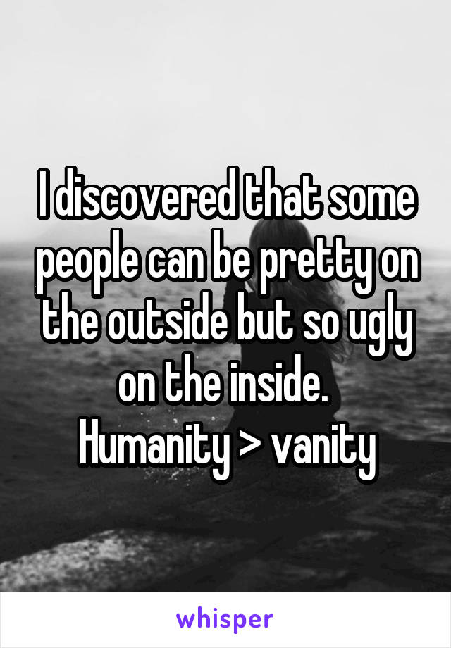 I discovered that some people can be pretty on the outside but so ugly on the inside. 
Humanity > vanity