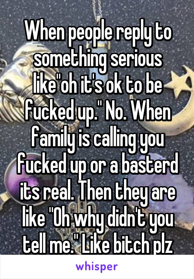 When people reply to something serious like"oh it's ok to be fucked up." No. When family is calling you fucked up or a basterd its real. Then they are like "Oh why didn't you tell me." Like bitch plz