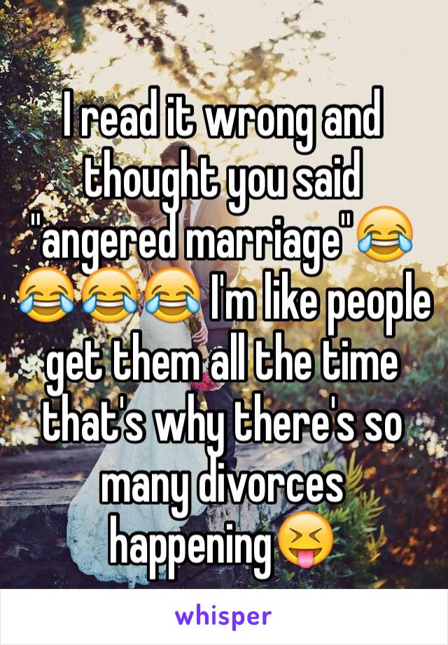 I read it wrong and thought you said "angered marriage"😂😂😂😂 I'm like people get them all the time that's why there's so many divorces happening😝