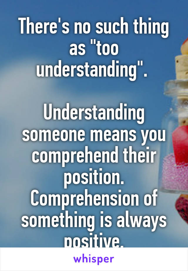 There's no such thing as "too understanding". 

Understanding someone means you comprehend their position. Comprehension of something is always positive.