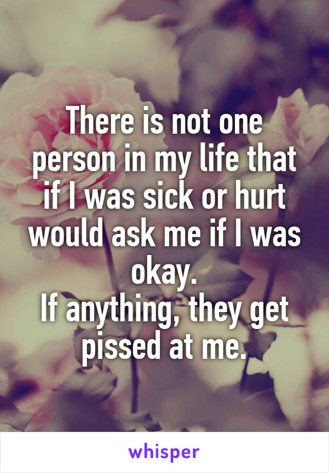 There is not one person in my life that if I was sick or hurt would ask me if I was okay.
If anything, they get pissed at me.