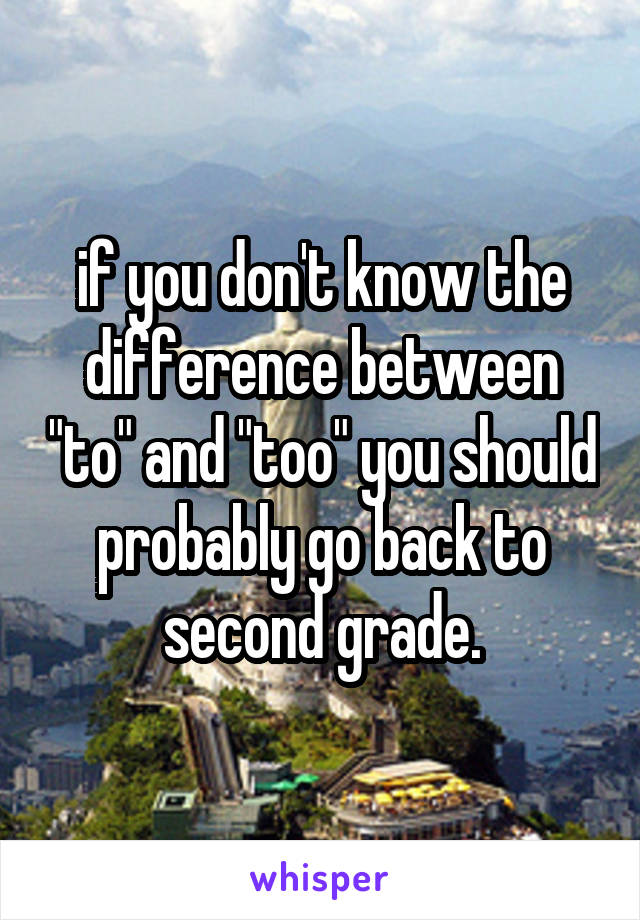 if you don't know the difference between "to" and "too" you should probably go back to second grade.