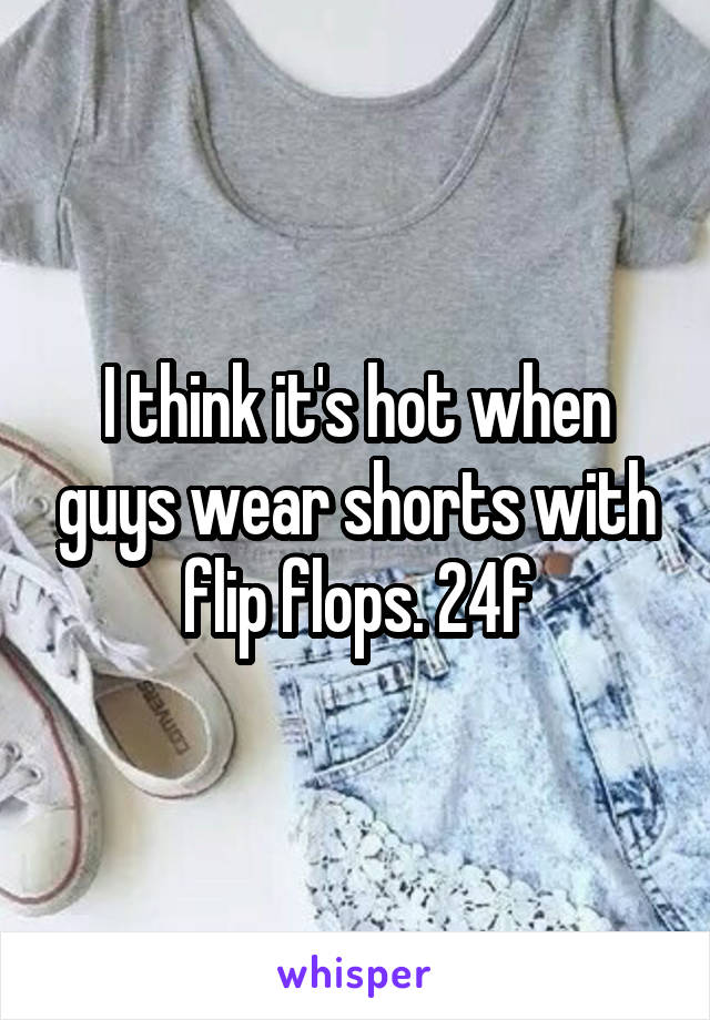 I think it's hot when guys wear shorts with flip flops. 24f