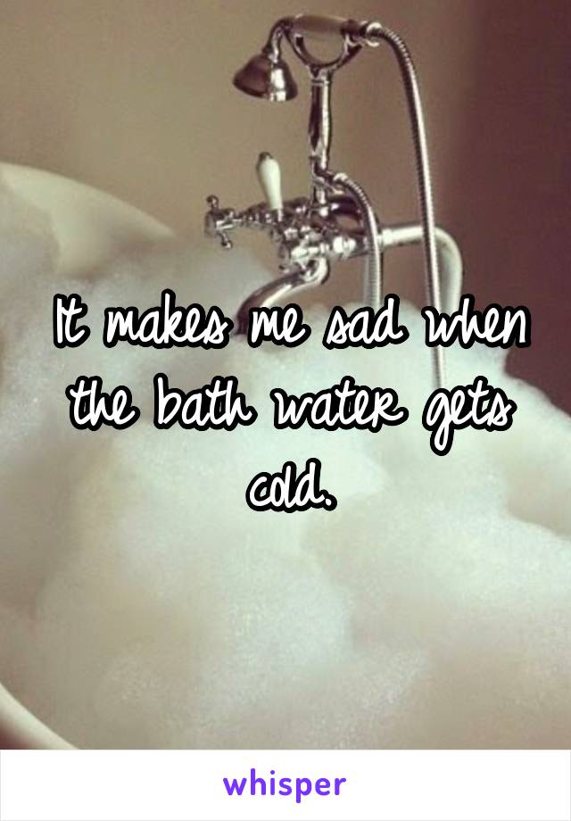 It makes me sad when the bath water gets cold.