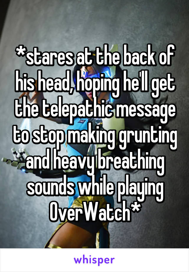 *stares at the back of his head, hoping he'll get the telepathic message to stop making grunting and heavy breathing sounds while playing OverWatch*