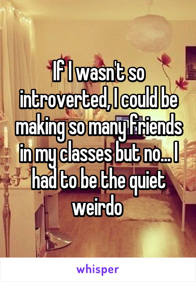 If I wasn't so introverted, I could be making so many friends in my classes but no... I had to be the quiet weirdo 