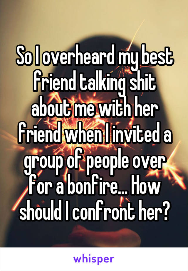 So I overheard my best friend talking shit about me with her friend when I invited a group of people over for a bonfire... How should I confront her?