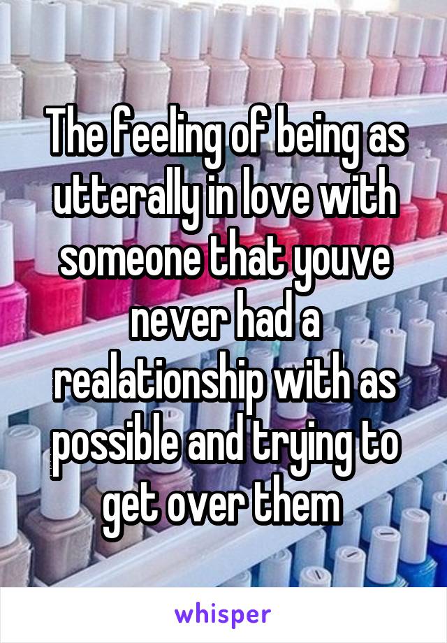 The feeling of being as utterally in love with someone that youve never had a realationship with as possible and trying to get over them 